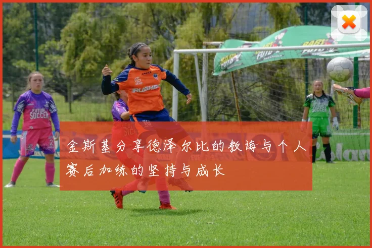 金斯基分享德泽尔比的教诲与个人赛后加练的坚持与成长