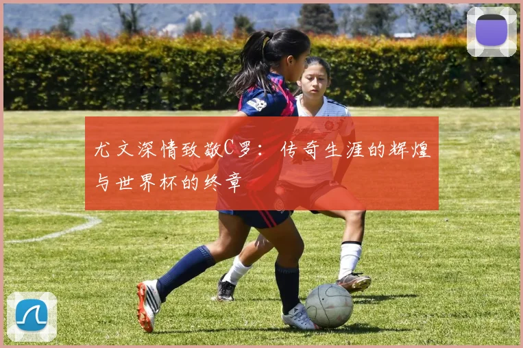 尤文深情致敬C罗：传奇生涯的辉煌与世界杯的终章