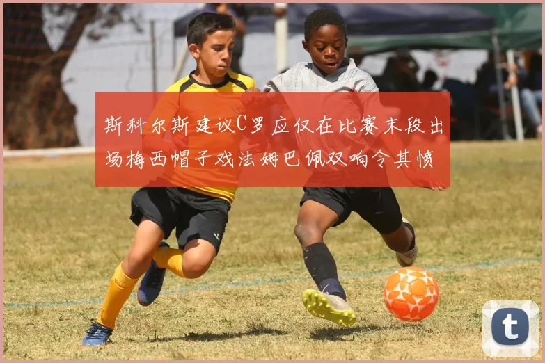 斯科尔斯建议C罗应仅在比赛末段出场梅西帽子戏法姆巴佩双响令其愤怒