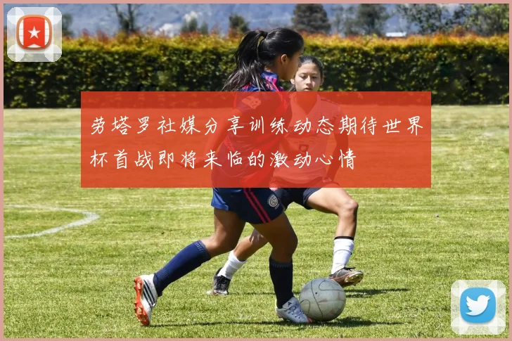 劳塔罗社媒分享训练动态期待世界杯首战即将来临的激动心情