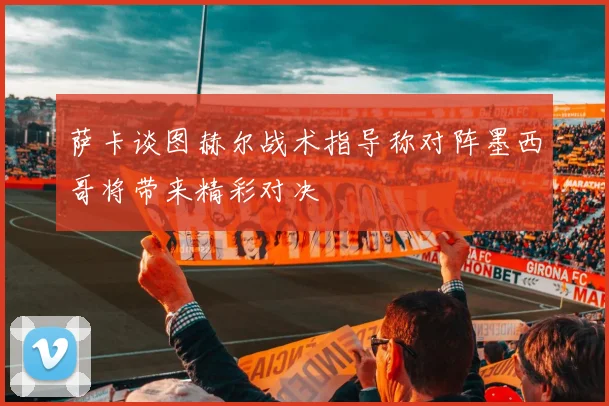 萨卡谈图赫尔战术指导称对阵墨西哥将带来精彩对决