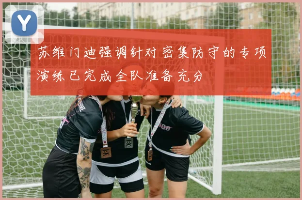 苏维门迪强调针对密集防守的专项演练已完成全队准备充分