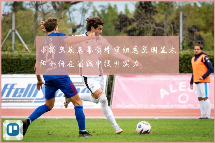 小桥皂剧落幕黄蜂重组意图明显太阳如何在省钱中提升实力