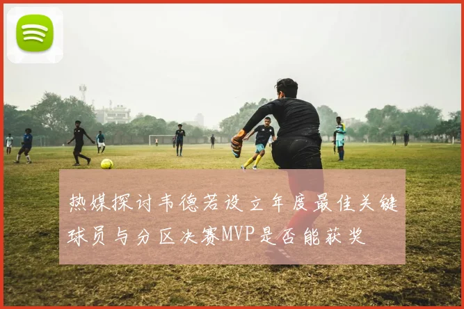 热媒探讨韦德若设立年度最佳关键球员与分区决赛MVP是否能获奖
