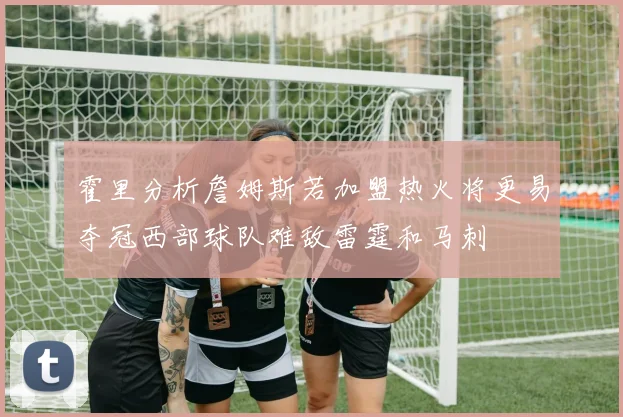 霍里分析詹姆斯若加盟热火将更易夺冠西部球队难敌雷霆和马刺