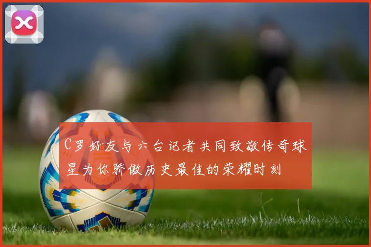 C罗好友与六台记者共同致敬传奇球星为你骄傲历史最佳的荣耀时刻