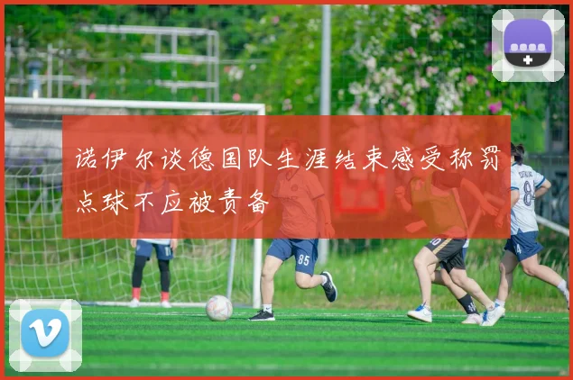 诺伊尔谈德国队生涯结束感受称罚点球不应被责备