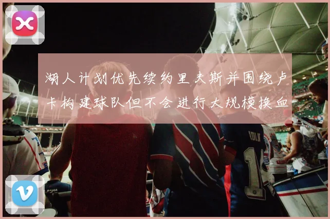 湖人计划优先续约里夫斯并围绕卢卡构建球队但不会进行大规模换血