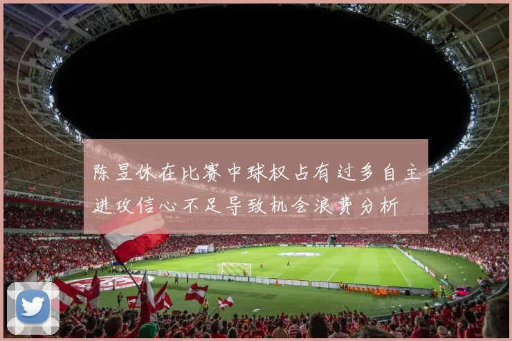 陈昱休在比赛中球权占有过多自主进攻信心不足导致机会浪费分析