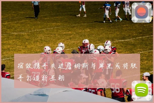 宿敌携手共进詹姆斯与库里或将联手打造新王朝