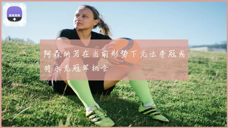 阿森纳若在当前形势下无法夺冠或将永无冠军机会