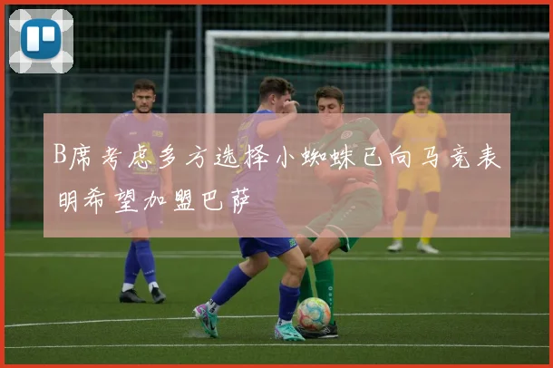 B席考虑多方选择小蜘蛛已向马竞表明希望加盟巴萨