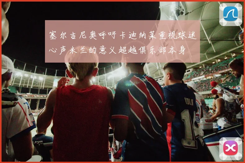 塞尔吉尼奥呼吁卡迪纳莱重视球迷心声米兰的意义超越俱乐部本身