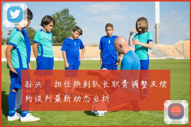 孙兴慜担任热刺队长职责调整及续约谈判最新动态分析