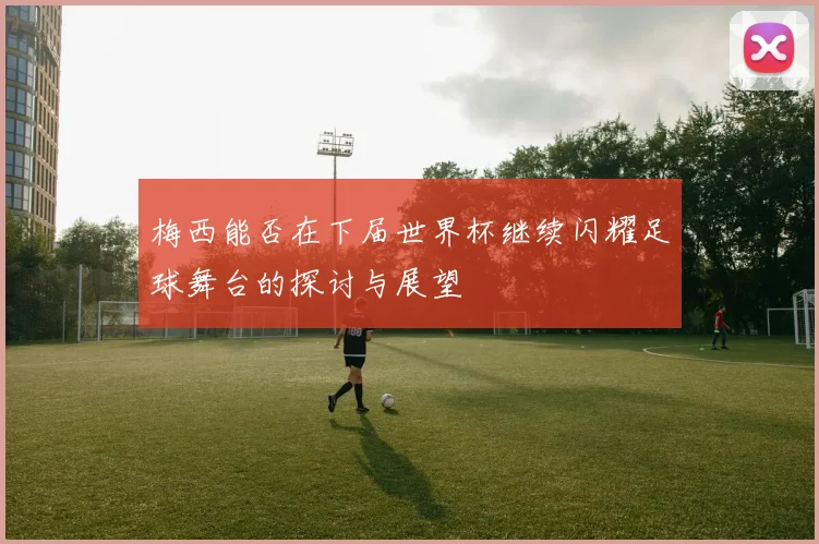 梅西能否在下届世界杯继续闪耀足球舞台的探讨与展望