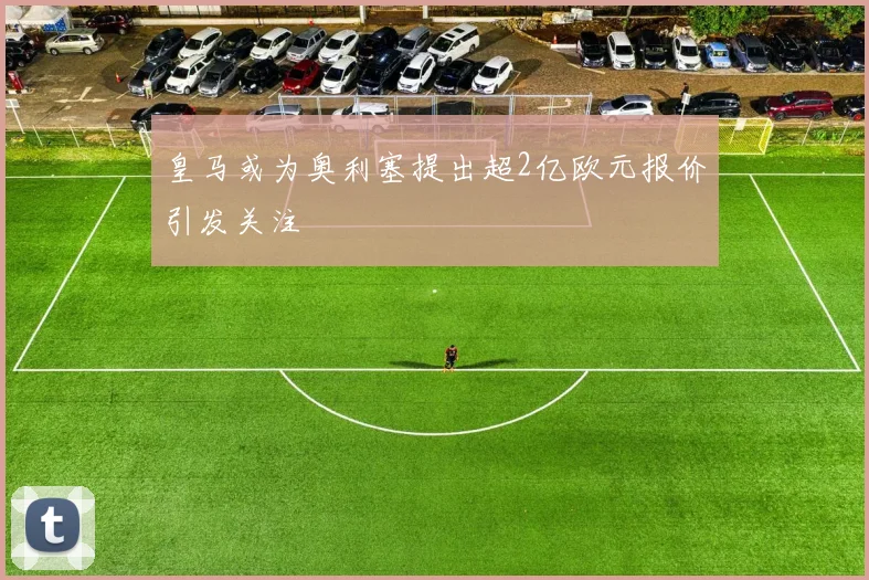 皇马或为奥利塞提出超2亿欧元报价引发关注