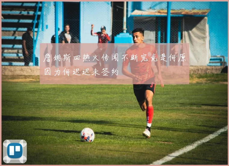 詹姆斯回热火传闻不断究竟是何原因为何迟迟未签约