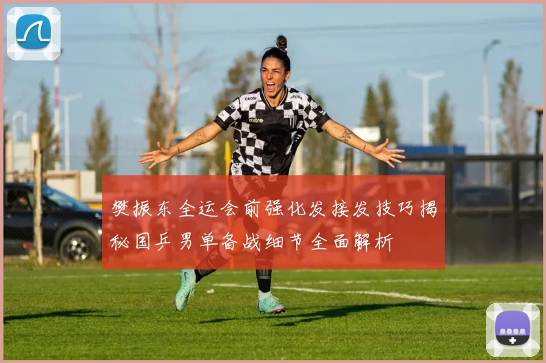 樊振东全运会前强化发接发技巧揭秘国乒男单备战细节全面解析